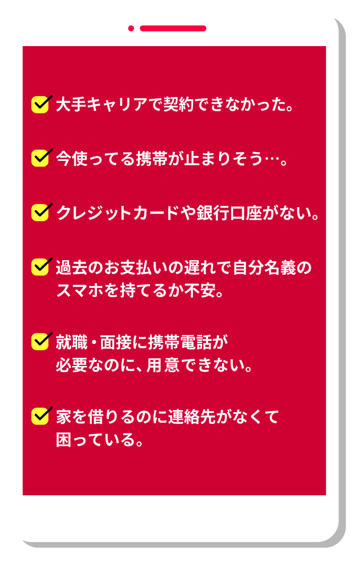 大手キャリアで契約できなかった。今使ってる携帯が止まりそう…。クレジットカードや銀行口座がない。過去のお支払いの遅れで自分名義のスマホを持てるか不安。就職・面接に携帯電話が必要なのに、用意できない。家を借りるのに連絡先がなくて困っている。